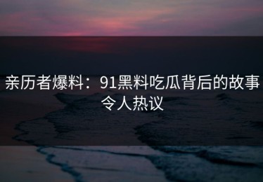 亲历者爆料：91黑料吃瓜背后的故事令人热议