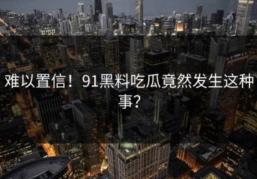 难以置信！91黑料吃瓜竟然发生这种事？