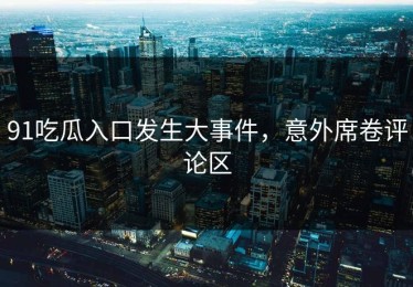 91吃瓜入口发生大事件，意外席卷评论区