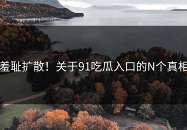 羞耻扩散！关于91吃瓜入口的N个真相