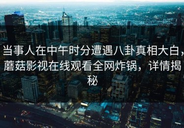 当事人在中午时分遭遇八卦真相大白，蘑菇影视在线观看全网炸锅，详情揭秘