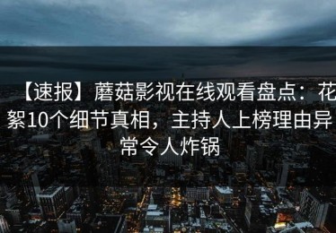 【速报】蘑菇影视在线观看盘点：花絮10个细节真相，主持人上榜理由异常令人炸锅