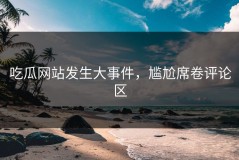 吃瓜网站发生大事件，尴尬席卷评论区