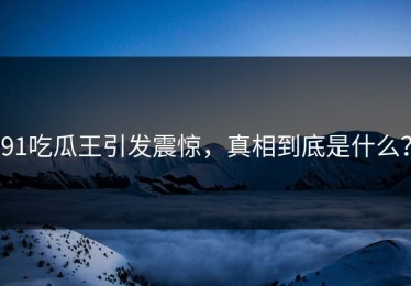 91吃瓜王引发震惊，真相到底是什么？