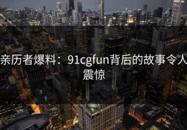 亲历者爆料：91cgfun背后的故事令人震惊