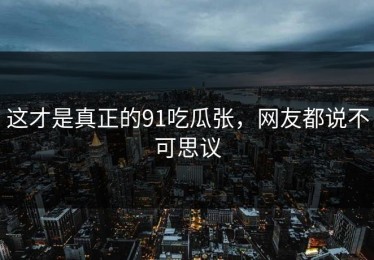 这才是真正的91吃瓜张，网友都说不可思议