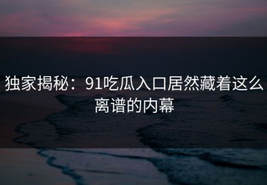 独家揭秘：91吃瓜入口居然藏着这么离谱的内幕