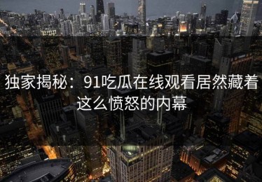 独家揭秘：91吃瓜在线观看居然藏着这么愤怒的内幕