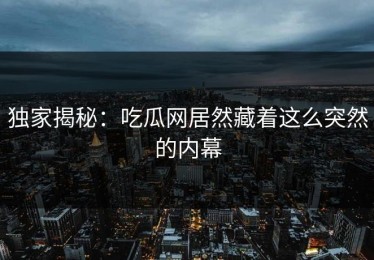 独家揭秘：吃瓜网居然藏着这么突然的内幕