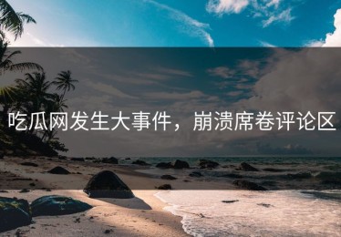 吃瓜网发生大事件，崩溃席卷评论区