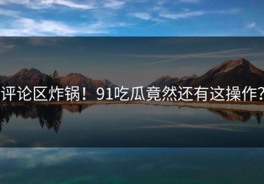 评论区炸锅！91吃瓜竟然还有这操作？