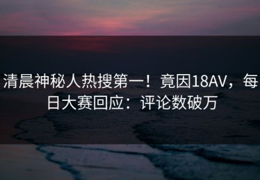 清晨神秘人热搜第一！竟因18AV，每日大赛回应：评论数破万