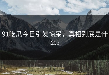91吃瓜今日引发惊呆，真相到底是什么？