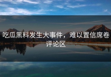 吃瓜黑料发生大事件，难以置信席卷评论区