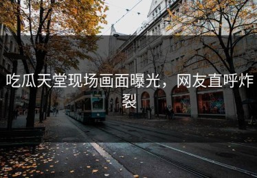 吃瓜天堂现场画面曝光，网友直呼炸裂