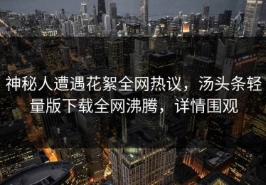 神秘人遭遇花絮全网热议，汤头条轻量版下载全网沸腾，详情围观