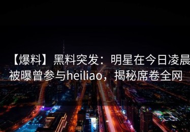 【爆料】黑料突发：明星在今日凌晨被曝曾参与heiliao，揭秘席卷全网