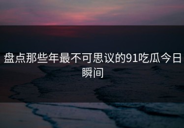 盘点那些年最不可思议的91吃瓜今日瞬间
