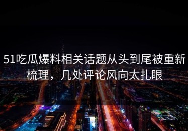 51吃瓜爆料相关话题从头到尾被重新梳理，几处评论风向太扎眼