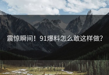 震惊瞬间！91爆料怎么敢这样做？