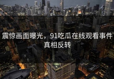 震惊画面曝光，91吃瓜在线观看事件真相反转