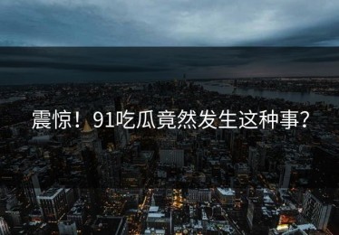 震惊！91吃瓜竟然发生这种事？