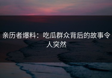 亲历者爆料：吃瓜群众背后的故事令人突然