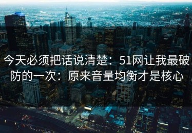 今天必须把话说清楚：51网让我最破防的一次：原来音量均衡才是核心