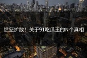 愤怒扩散！关于91吃瓜王的N个真相