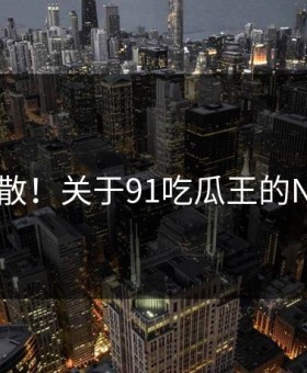 愤怒扩散！关于91吃瓜王的N个真相