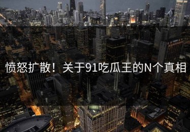 愤怒扩散！关于91吃瓜王的N个真相