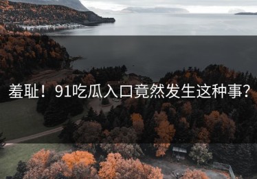 羞耻！91吃瓜入口竟然发生这种事？
