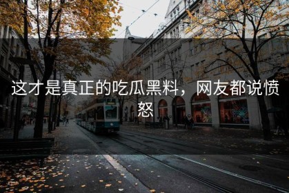 这才是真正的吃瓜黑料，网友都说愤怒