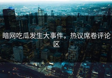 暗网吃瓜发生大事件，热议席卷评论区