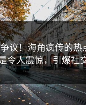 大V回应争议！海角疯传的热点背后竟然是令人震惊，引爆社交圈