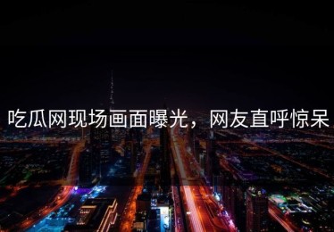 吃瓜网现场画面曝光，网友直呼惊呆