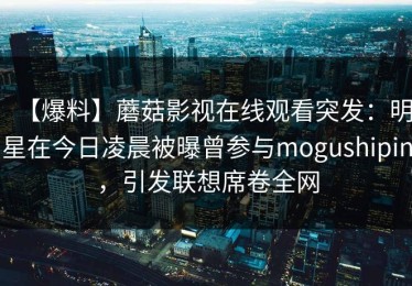 【爆料】蘑菇影视在线观看突发：明星在今日凌晨被曝曾参与mogushipin，引发联想席卷全网