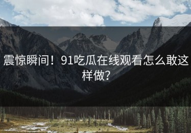 震惊瞬间！91吃瓜在线观看怎么敢这样做？