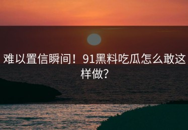 难以置信瞬间！91黑料吃瓜怎么敢这样做？
