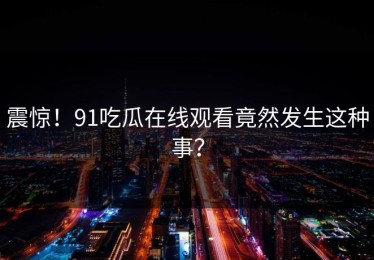 震惊！91吃瓜在线观看竟然发生这种事？