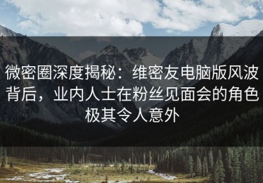微密圈深度揭秘：维密友电脑版风波背后，业内人士在粉丝见面会的角色极其令人意外