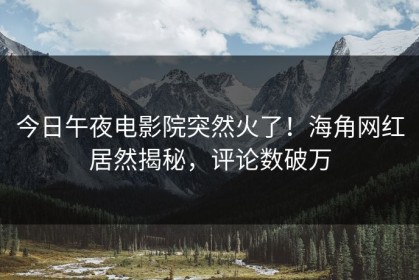 今日午夜电影院突然火了！海角网红居然揭秘，评论数破万