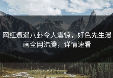 网红遭遇八卦令人震惊，好色先生漫画全网沸腾，详情速看
