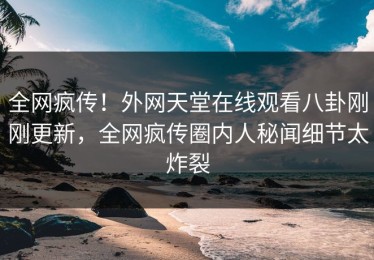 全网疯传！外网天堂在线观看八卦刚刚更新，全网疯传圈内人秘闻细节太炸裂