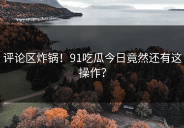 评论区炸锅！91吃瓜今日竟然还有这操作？