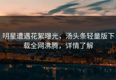 明星遭遇花絮曝光，汤头条轻量版下载全网沸腾，详情了解