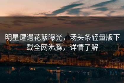 明星遭遇花絮曝光，汤头条轻量版下载全网沸腾，详情了解