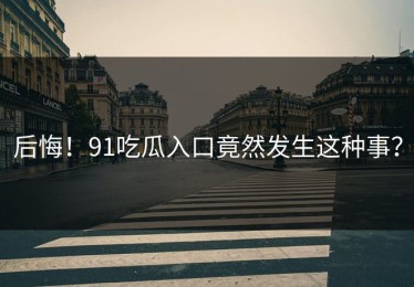 后悔！91吃瓜入口竟然发生这种事？