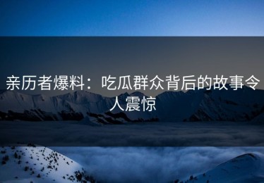 亲历者爆料：吃瓜群众背后的故事令人震惊