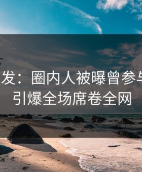 探花突发：圈内人被曝曾参与猛料，引爆全场席卷全网